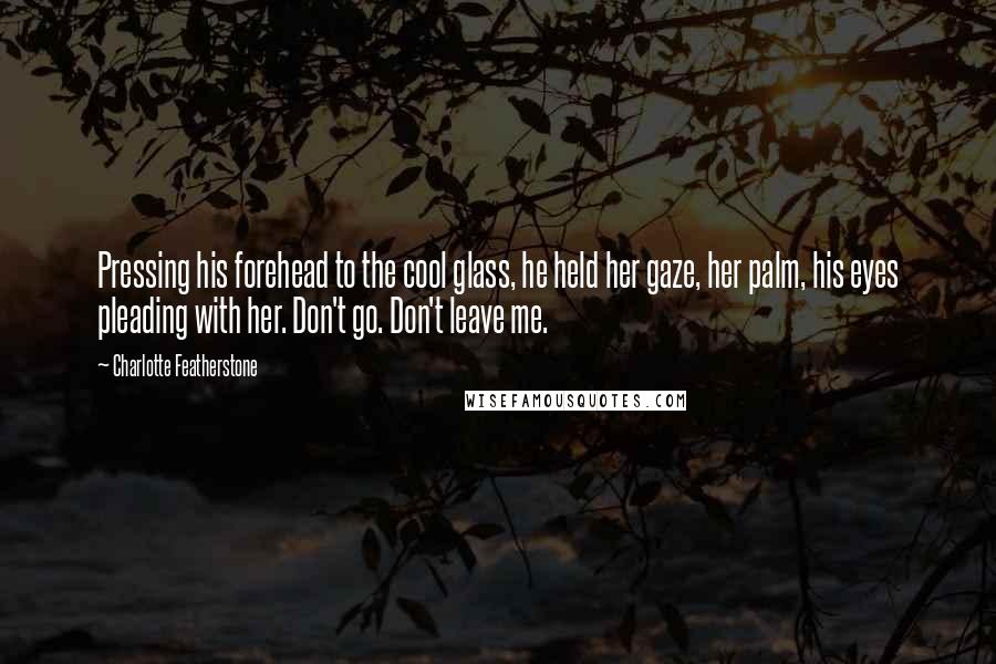 Charlotte Featherstone Quotes: Pressing his forehead to the cool glass, he held her gaze, her palm, his eyes pleading with her. Don't go. Don't leave me.