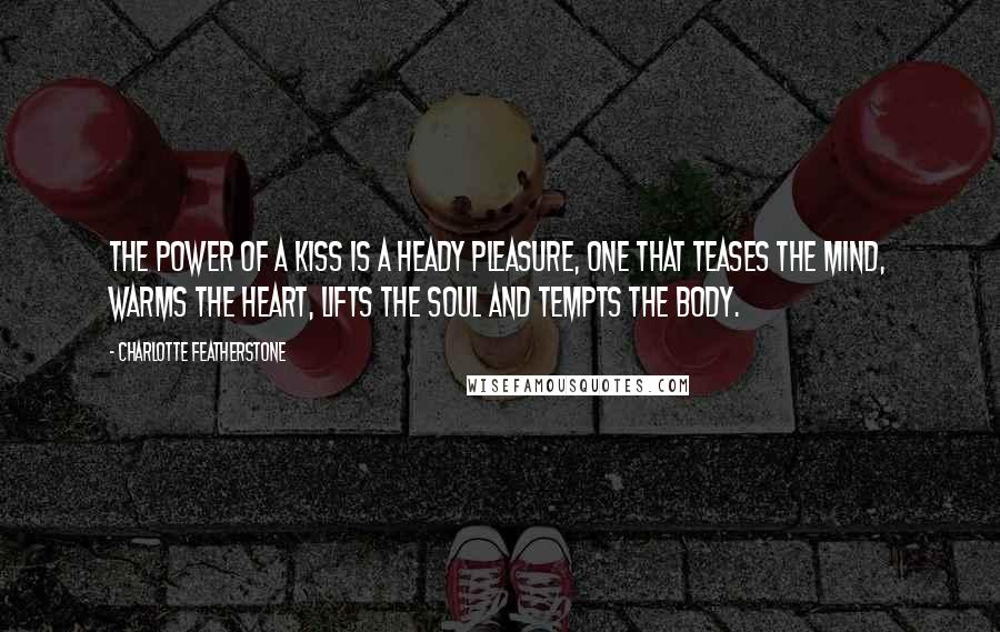 Charlotte Featherstone Quotes: The power of a kiss is a heady pleasure, one that teases the mind, warms the heart, lifts the soul and tempts the body.