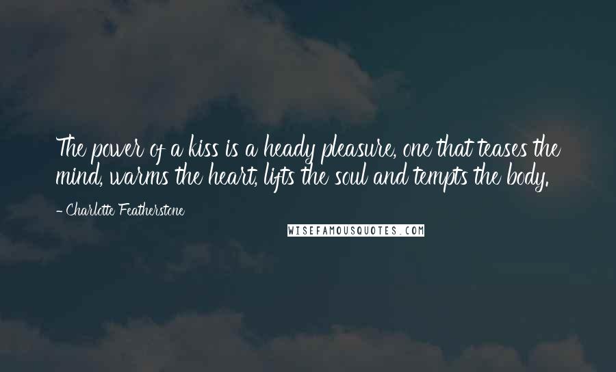 Charlotte Featherstone Quotes: The power of a kiss is a heady pleasure, one that teases the mind, warms the heart, lifts the soul and tempts the body.