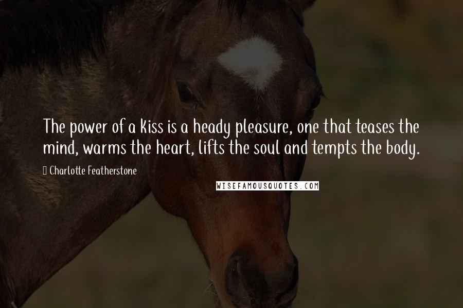 Charlotte Featherstone Quotes: The power of a kiss is a heady pleasure, one that teases the mind, warms the heart, lifts the soul and tempts the body.