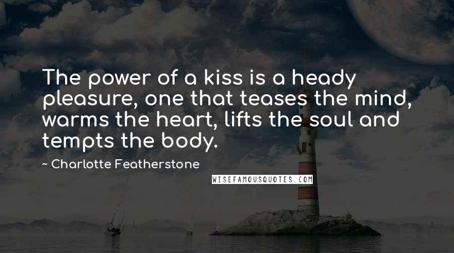 Charlotte Featherstone Quotes: The power of a kiss is a heady pleasure, one that teases the mind, warms the heart, lifts the soul and tempts the body.
