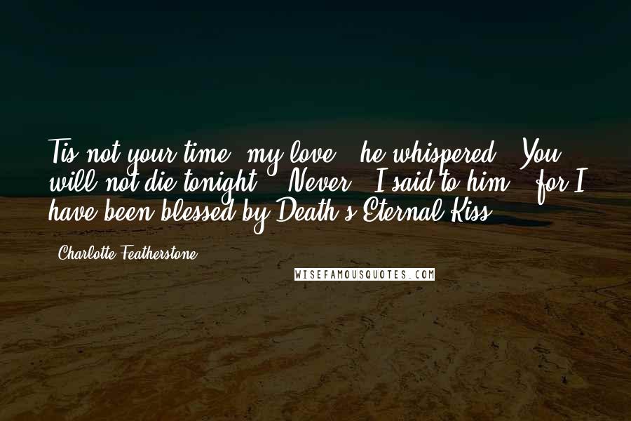 Charlotte Featherstone Quotes: Tis not your time, my love," he whispered. "You will not die tonight." "Never," I said to him, "for I have been blessed by Death's Eternal Kiss.