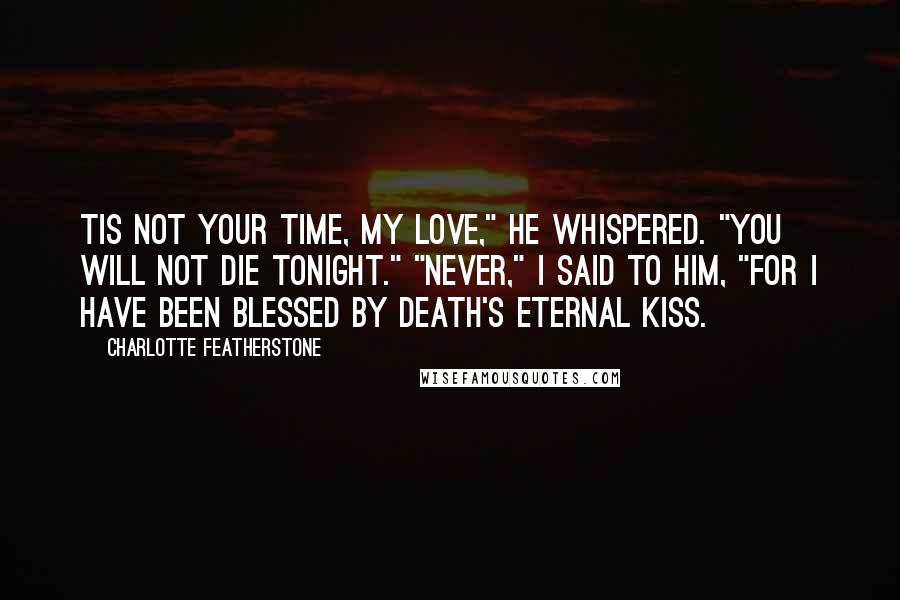 Charlotte Featherstone Quotes: Tis not your time, my love," he whispered. "You will not die tonight." "Never," I said to him, "for I have been blessed by Death's Eternal Kiss.