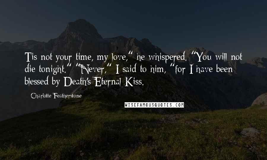 Charlotte Featherstone Quotes: Tis not your time, my love," he whispered. "You will not die tonight." "Never," I said to him, "for I have been blessed by Death's Eternal Kiss.