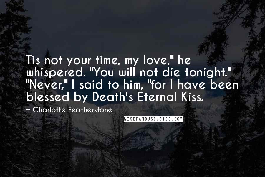 Charlotte Featherstone Quotes: Tis not your time, my love," he whispered. "You will not die tonight." "Never," I said to him, "for I have been blessed by Death's Eternal Kiss.