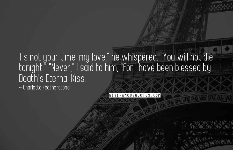 Charlotte Featherstone Quotes: Tis not your time, my love," he whispered. "You will not die tonight." "Never," I said to him, "for I have been blessed by Death's Eternal Kiss.