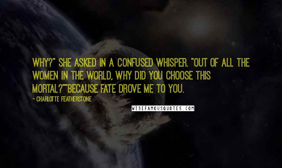 Charlotte Featherstone Quotes: Why?" She asked in a confused whisper. "Out of all the women in the world, why did you choose this mortal?""Because fate drove me to you.