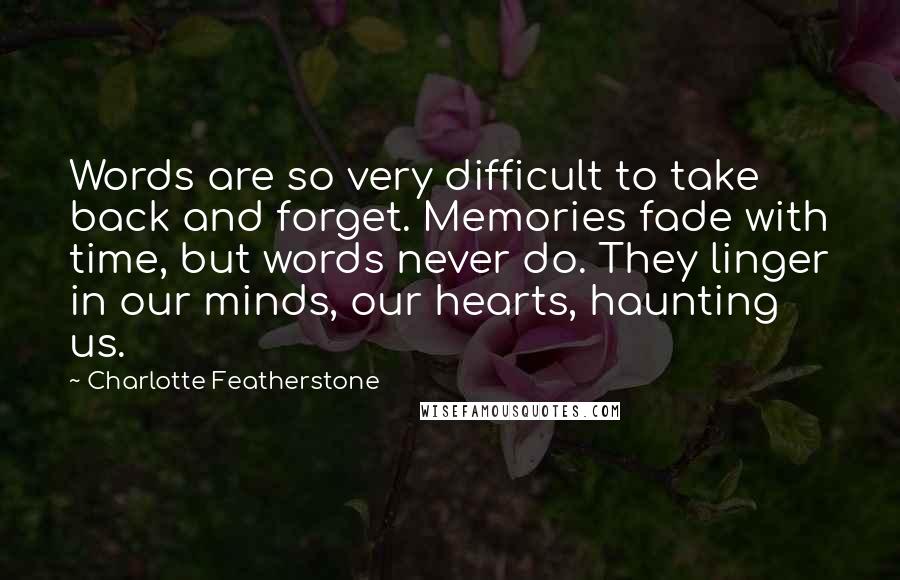 Charlotte Featherstone Quotes: Words are so very difficult to take back and forget. Memories fade with time, but words never do. They linger in our minds, our hearts, haunting us.