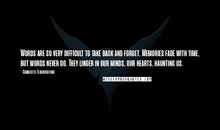 Charlotte Featherstone Quotes: Words are so very difficult to take back and forget. Memories fade with time, but words never do. They linger in our minds, our hearts, haunting us.