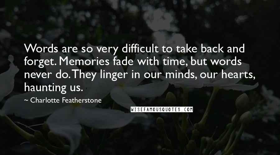 Charlotte Featherstone Quotes: Words are so very difficult to take back and forget. Memories fade with time, but words never do. They linger in our minds, our hearts, haunting us.