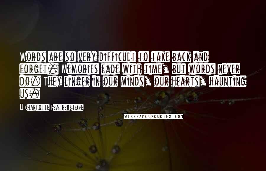 Charlotte Featherstone Quotes: Words are so very difficult to take back and forget. Memories fade with time, but words never do. They linger in our minds, our hearts, haunting us.