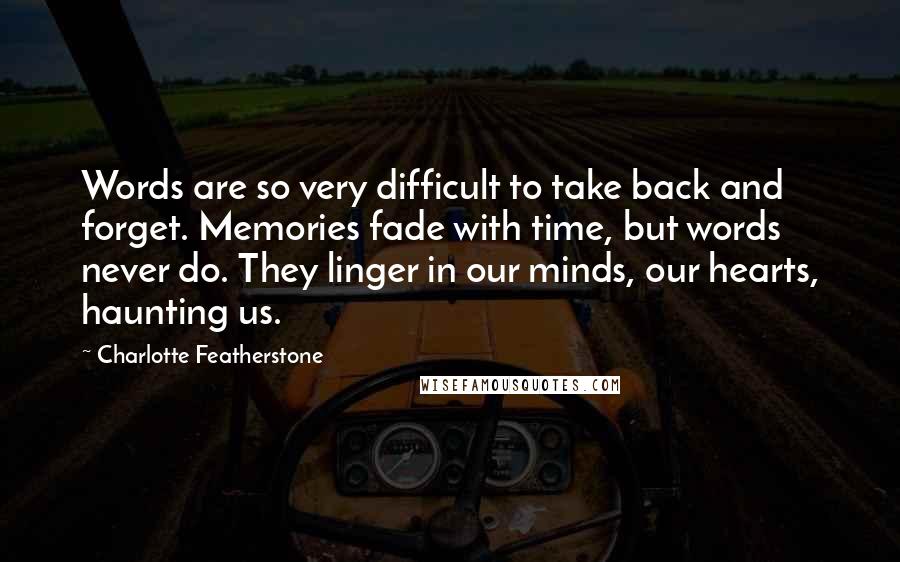 Charlotte Featherstone Quotes: Words are so very difficult to take back and forget. Memories fade with time, but words never do. They linger in our minds, our hearts, haunting us.