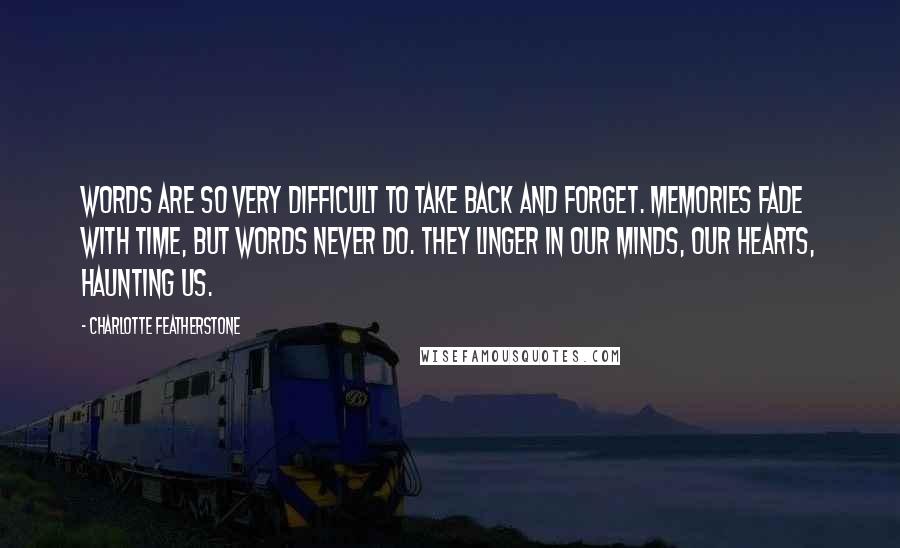 Charlotte Featherstone Quotes: Words are so very difficult to take back and forget. Memories fade with time, but words never do. They linger in our minds, our hearts, haunting us.