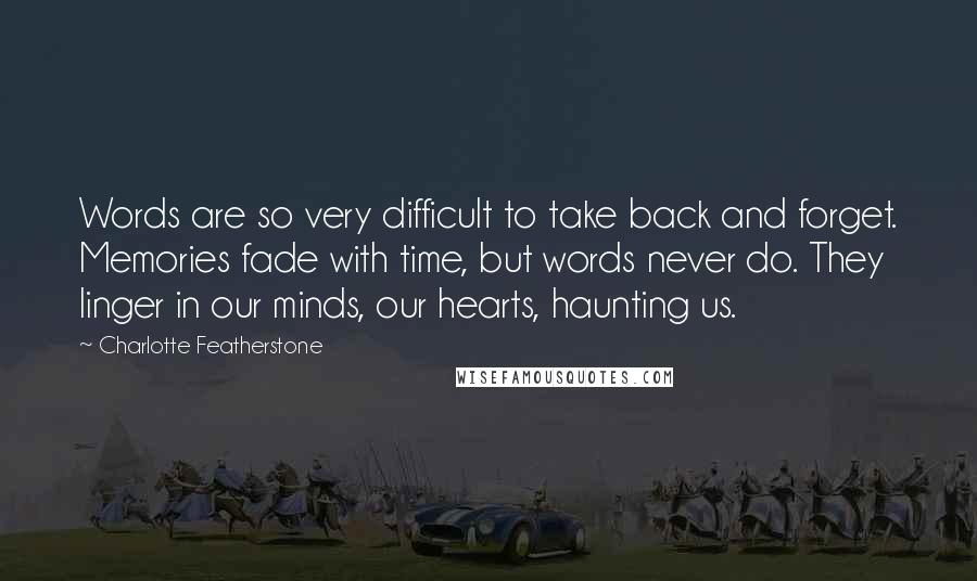 Charlotte Featherstone Quotes: Words are so very difficult to take back and forget. Memories fade with time, but words never do. They linger in our minds, our hearts, haunting us.