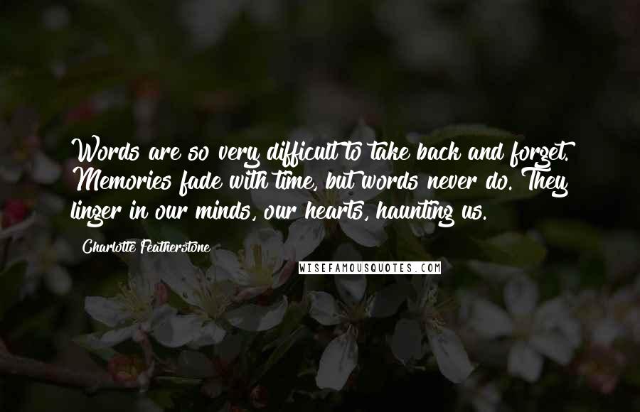 Charlotte Featherstone Quotes: Words are so very difficult to take back and forget. Memories fade with time, but words never do. They linger in our minds, our hearts, haunting us.