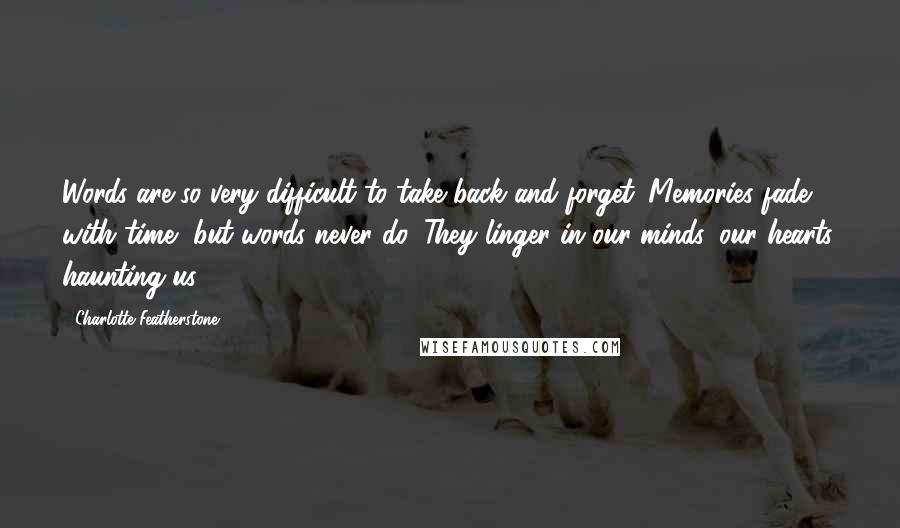 Charlotte Featherstone Quotes: Words are so very difficult to take back and forget. Memories fade with time, but words never do. They linger in our minds, our hearts, haunting us.