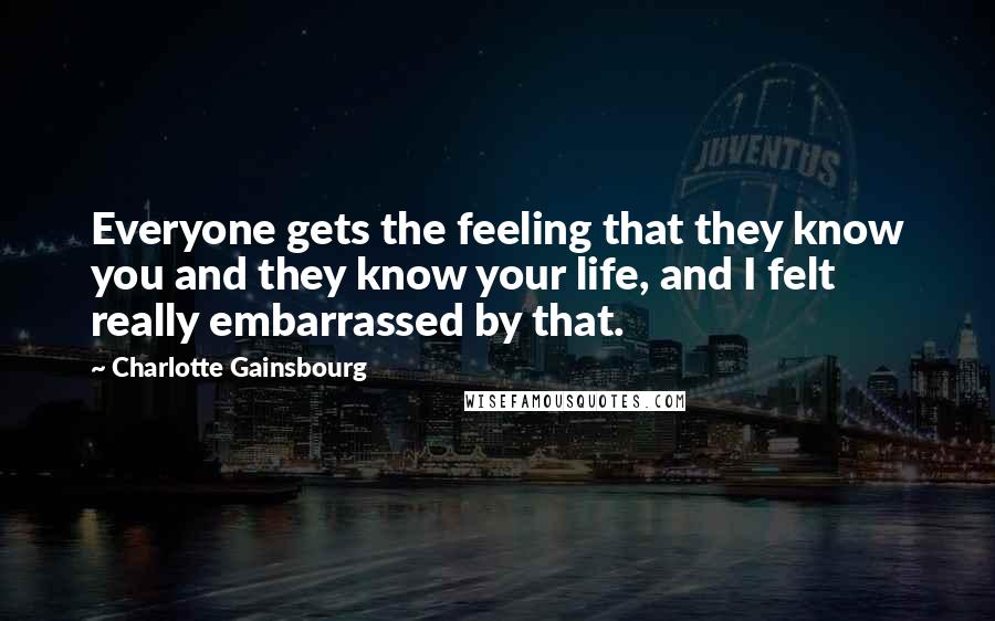 Charlotte Gainsbourg Quotes: Everyone gets the feeling that they know you and they know your life, and I felt really embarrassed by that.
