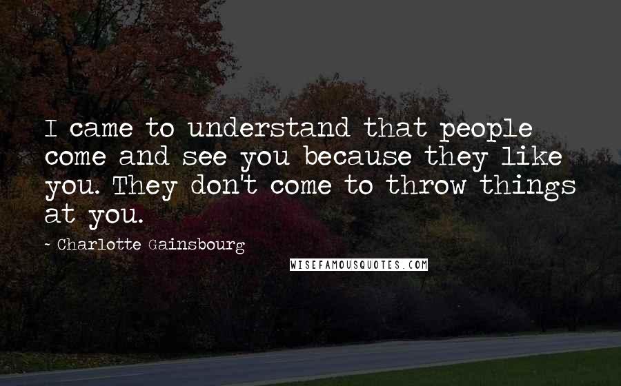 Charlotte Gainsbourg Quotes: I came to understand that people come and see you because they like you. They don't come to throw things at you.