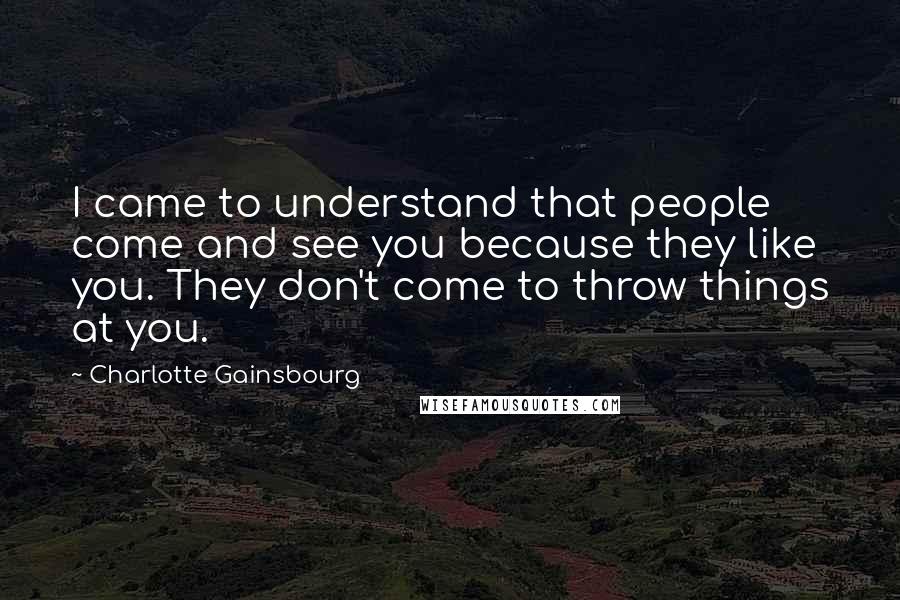 Charlotte Gainsbourg Quotes: I came to understand that people come and see you because they like you. They don't come to throw things at you.