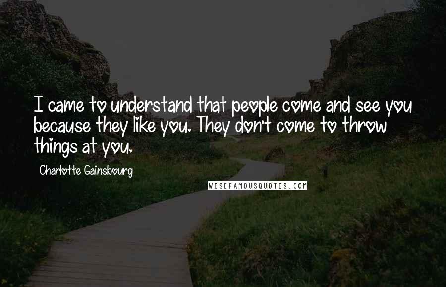 Charlotte Gainsbourg Quotes: I came to understand that people come and see you because they like you. They don't come to throw things at you.