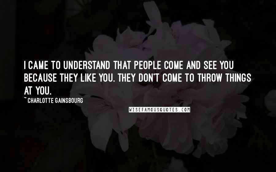 Charlotte Gainsbourg Quotes: I came to understand that people come and see you because they like you. They don't come to throw things at you.