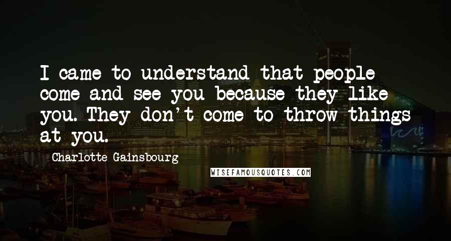 Charlotte Gainsbourg Quotes: I came to understand that people come and see you because they like you. They don't come to throw things at you.