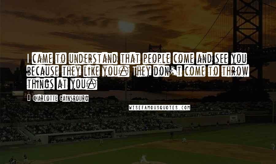 Charlotte Gainsbourg Quotes: I came to understand that people come and see you because they like you. They don't come to throw things at you.