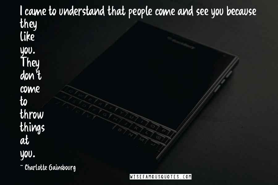 Charlotte Gainsbourg Quotes: I came to understand that people come and see you because they like you. They don't come to throw things at you.
