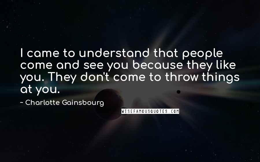 Charlotte Gainsbourg Quotes: I came to understand that people come and see you because they like you. They don't come to throw things at you.