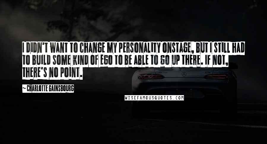Charlotte Gainsbourg Quotes: I didn't want to change my personality onstage, but I still had to build some kind of ego to be able to go up there. If not, there's no point.