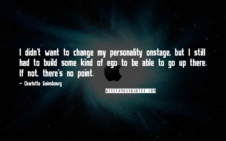 Charlotte Gainsbourg Quotes: I didn't want to change my personality onstage, but I still had to build some kind of ego to be able to go up there. If not, there's no point.