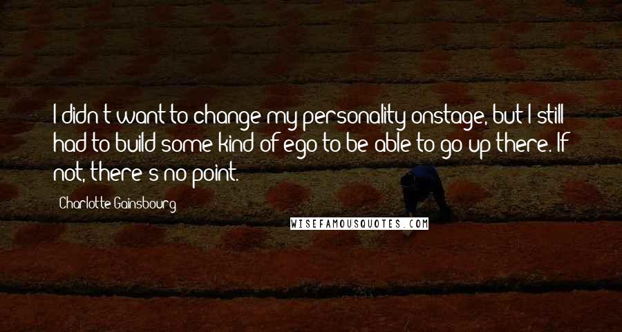 Charlotte Gainsbourg Quotes: I didn't want to change my personality onstage, but I still had to build some kind of ego to be able to go up there. If not, there's no point.