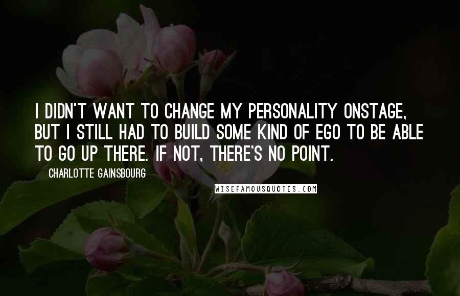 Charlotte Gainsbourg Quotes: I didn't want to change my personality onstage, but I still had to build some kind of ego to be able to go up there. If not, there's no point.
