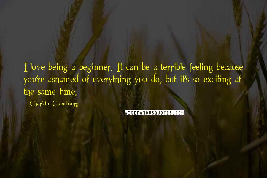 Charlotte Gainsbourg Quotes: I love being a beginner. It can be a terrible feeling because you're ashamed of everything you do, but it's so exciting at the same time.