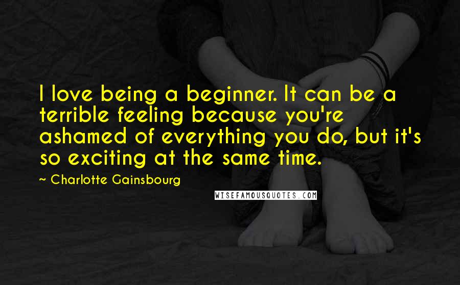 Charlotte Gainsbourg Quotes: I love being a beginner. It can be a terrible feeling because you're ashamed of everything you do, but it's so exciting at the same time.