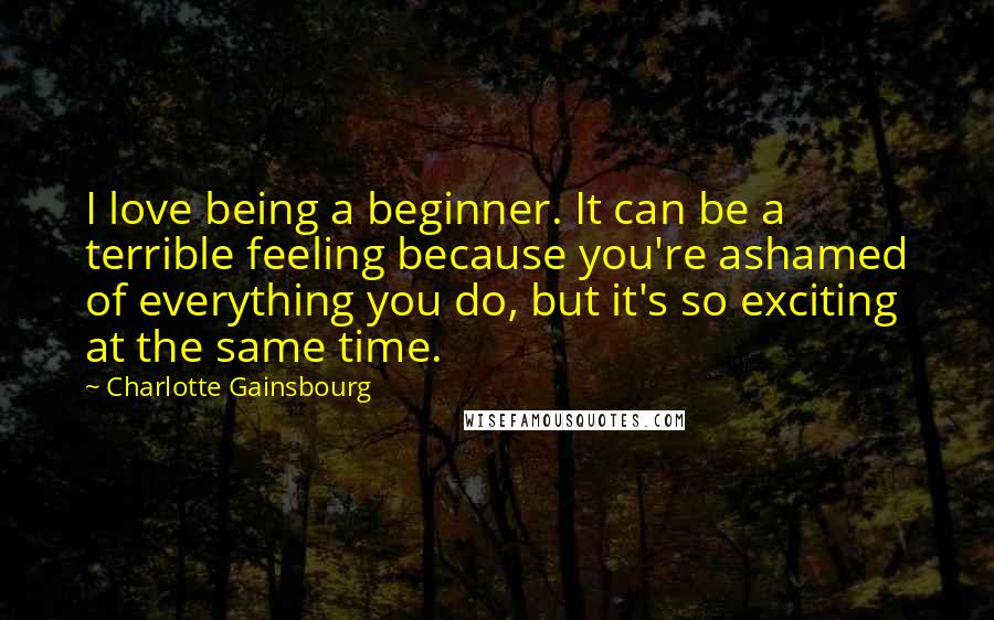 Charlotte Gainsbourg Quotes: I love being a beginner. It can be a terrible feeling because you're ashamed of everything you do, but it's so exciting at the same time.