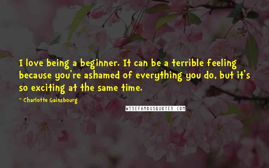 Charlotte Gainsbourg Quotes: I love being a beginner. It can be a terrible feeling because you're ashamed of everything you do, but it's so exciting at the same time.