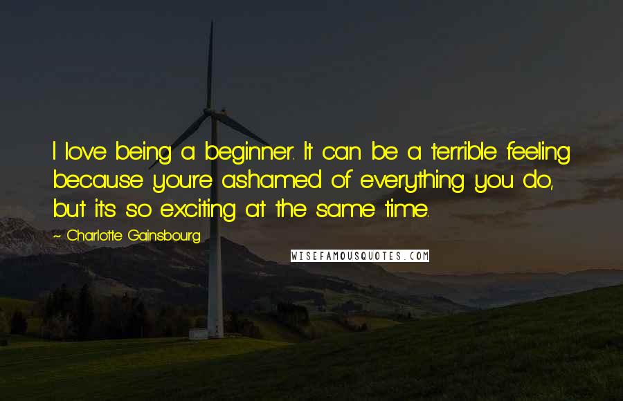 Charlotte Gainsbourg Quotes: I love being a beginner. It can be a terrible feeling because you're ashamed of everything you do, but it's so exciting at the same time.