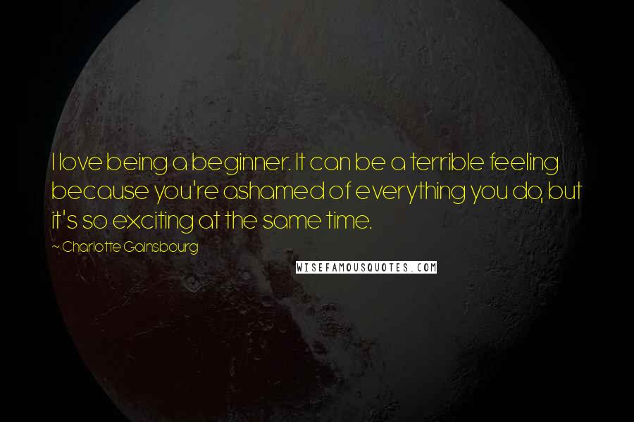 Charlotte Gainsbourg Quotes: I love being a beginner. It can be a terrible feeling because you're ashamed of everything you do, but it's so exciting at the same time.