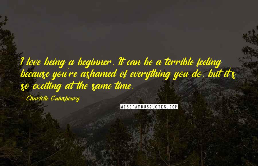 Charlotte Gainsbourg Quotes: I love being a beginner. It can be a terrible feeling because you're ashamed of everything you do, but it's so exciting at the same time.