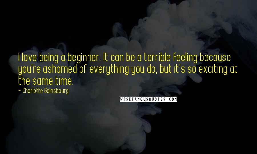 Charlotte Gainsbourg Quotes: I love being a beginner. It can be a terrible feeling because you're ashamed of everything you do, but it's so exciting at the same time.