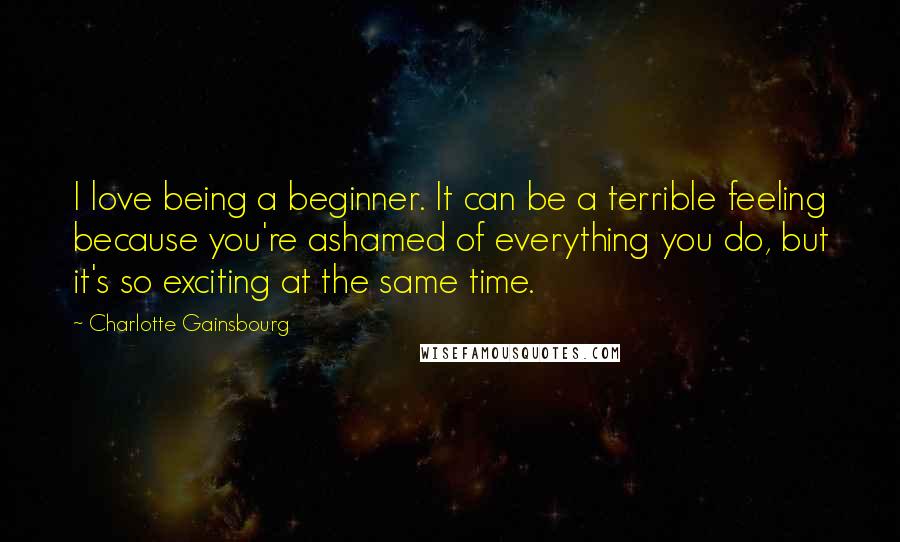 Charlotte Gainsbourg Quotes: I love being a beginner. It can be a terrible feeling because you're ashamed of everything you do, but it's so exciting at the same time.