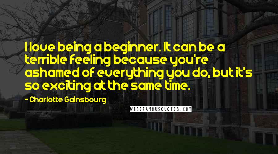 Charlotte Gainsbourg Quotes: I love being a beginner. It can be a terrible feeling because you're ashamed of everything you do, but it's so exciting at the same time.