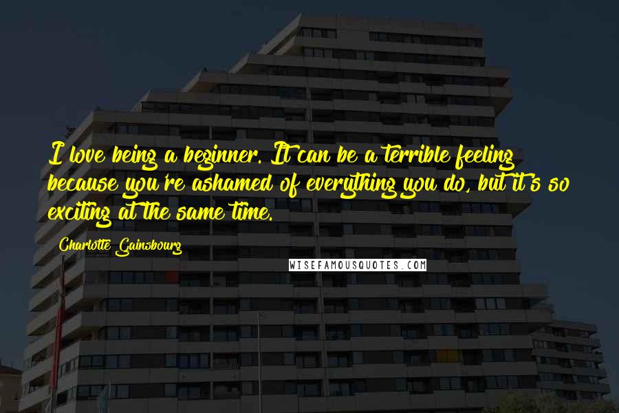 Charlotte Gainsbourg Quotes: I love being a beginner. It can be a terrible feeling because you're ashamed of everything you do, but it's so exciting at the same time.