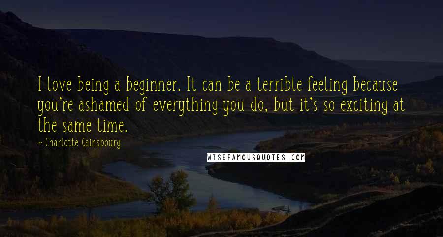 Charlotte Gainsbourg Quotes: I love being a beginner. It can be a terrible feeling because you're ashamed of everything you do, but it's so exciting at the same time.