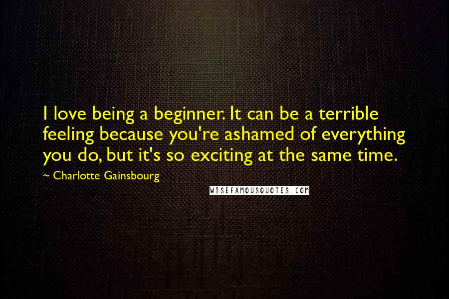 Charlotte Gainsbourg Quotes: I love being a beginner. It can be a terrible feeling because you're ashamed of everything you do, but it's so exciting at the same time.