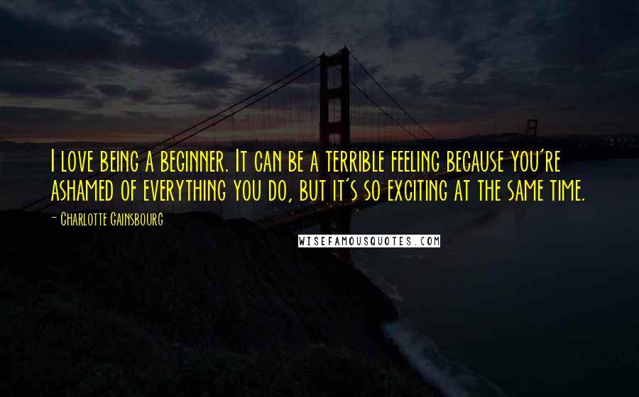 Charlotte Gainsbourg Quotes: I love being a beginner. It can be a terrible feeling because you're ashamed of everything you do, but it's so exciting at the same time.