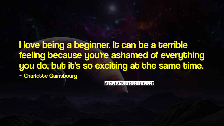 Charlotte Gainsbourg Quotes: I love being a beginner. It can be a terrible feeling because you're ashamed of everything you do, but it's so exciting at the same time.