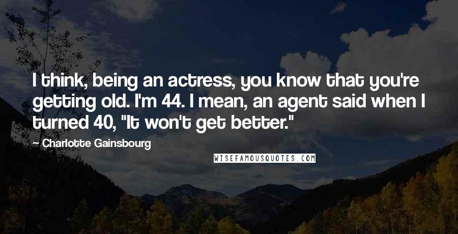 Charlotte Gainsbourg Quotes: I think, being an actress, you know that you're getting old. I'm 44. I mean, an agent said when I turned 40, "It won't get better."