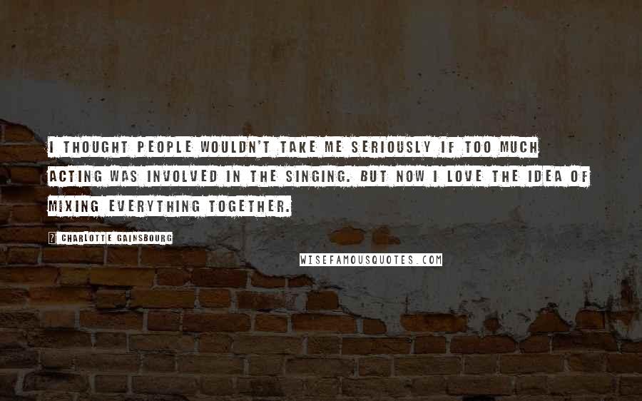 Charlotte Gainsbourg Quotes: I thought people wouldn't take me seriously if too much acting was involved in the singing. But now I love the idea of mixing everything together.